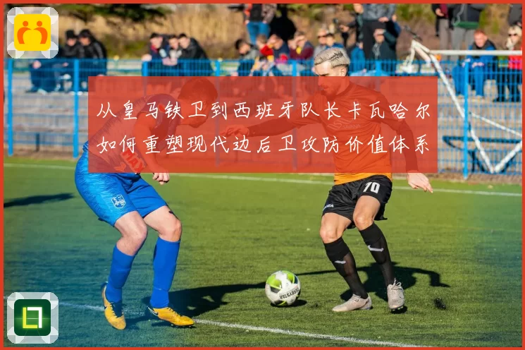 从皇马铁卫到西班牙队长卡瓦哈尔如何重塑现代边后卫攻防价值体系